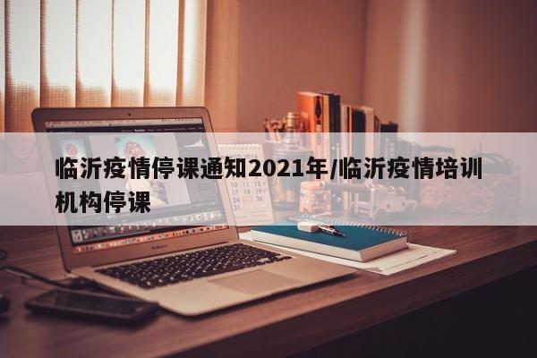 临沂疫情停课通知2021年/临沂疫情培训机构停课