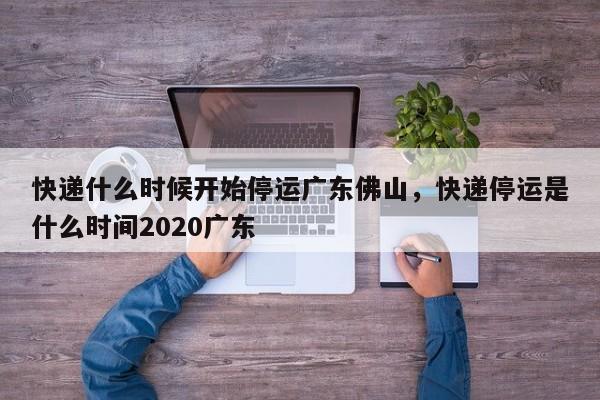 快递什么时候开始停运广东佛山，快递停运是什么时间2020广东