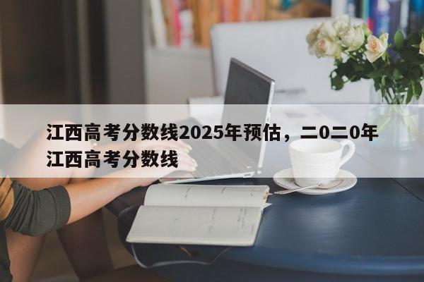 江西高考分数线2025年预估，二0二0年江西高考分数线