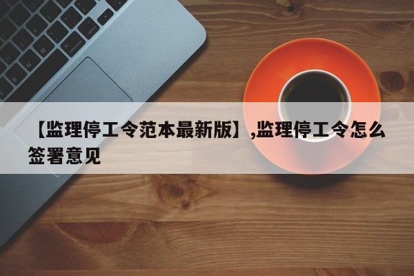 【监理停工令范本最新版】,监理停工令怎么签署意见