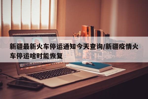 新疆最新火车停运通知今天查询/新疆疫情火车停运啥时能恢复