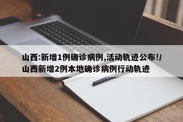 山西:新增1例确诊病例,活动轨迹公布!/山西新增2例本地确诊病例行动轨迹