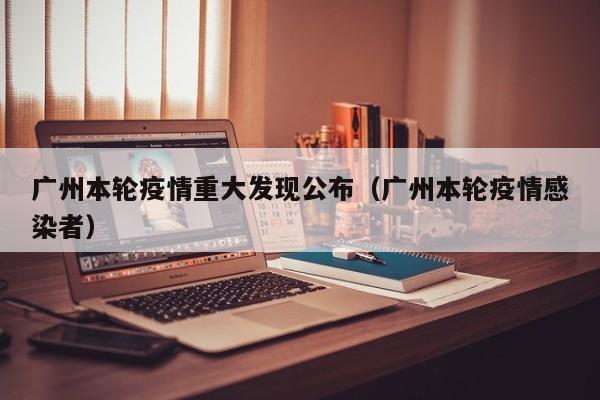 广州本轮疫情重大发现公布（广州本轮疫情感染者）