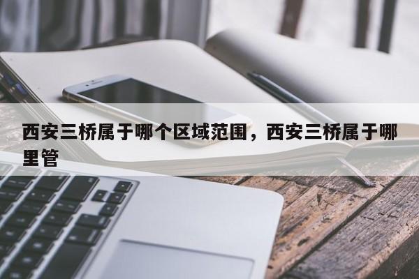 西安三桥属于哪个区域范围，西安三桥属于哪里管
