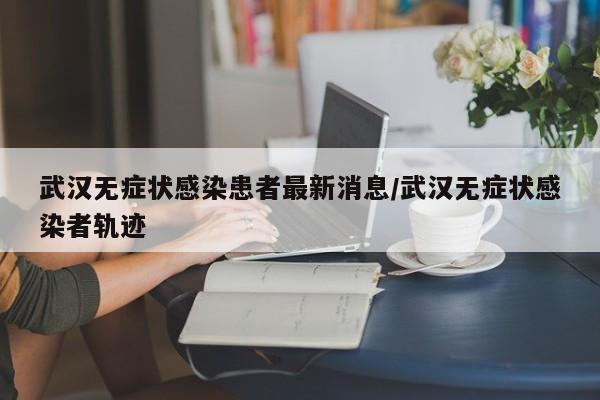 武汉无症状感染患者最新消息/武汉无症状感染者轨迹