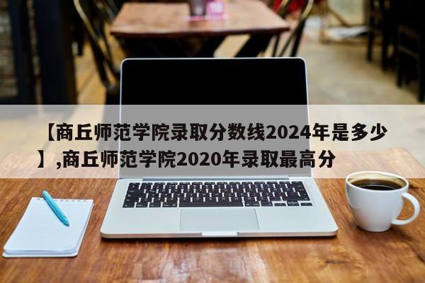 【商丘师范学院录取分数线2024年是多少】,商丘师范学院2020年录取最高分