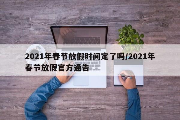 2021年春节放假时间定了吗/2021年春节放假官方通告