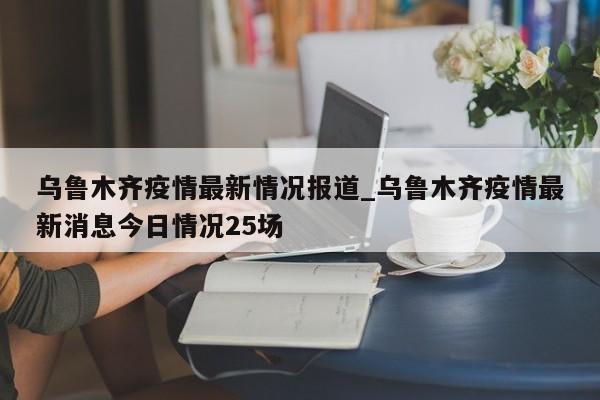 乌鲁木齐疫情最新情况报道_乌鲁木齐疫情最新消息今日情况25场