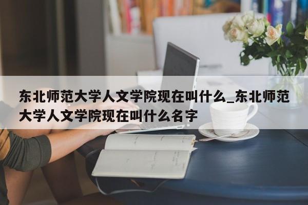 东北师范大学人文学院现在叫什么_东北师范大学人文学院现在叫什么名字