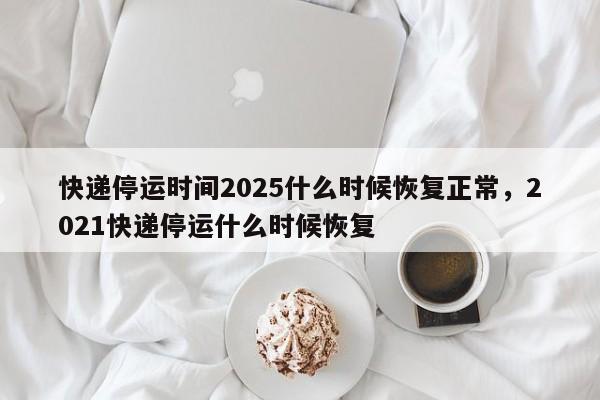 快递停运时间2025什么时候恢复正常，2021快递停运什么时候恢复