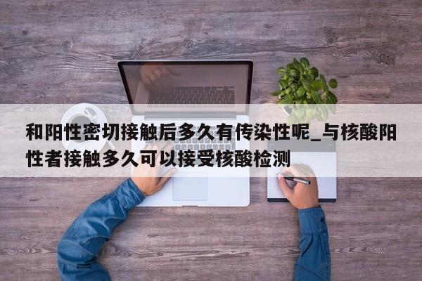 和阳性密切接触后多久有传染性呢_与核酸阳性者接触多久可以接受核酸检测