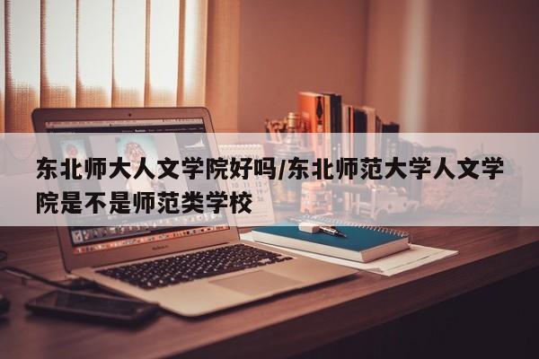 东北师大人文学院好吗/东北师范大学人文学院是不是师范类学校