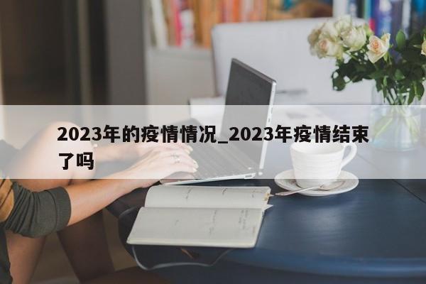 2023年的疫情情况_2023年疫情结束了吗