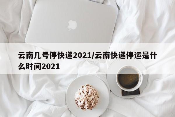 云南几号停快递2021/云南快递停运是什么时间2021