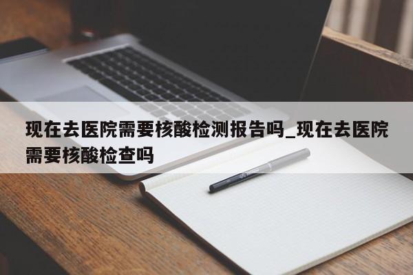 现在去医院需要核酸检测报告吗_现在去医院需要核酸检查吗