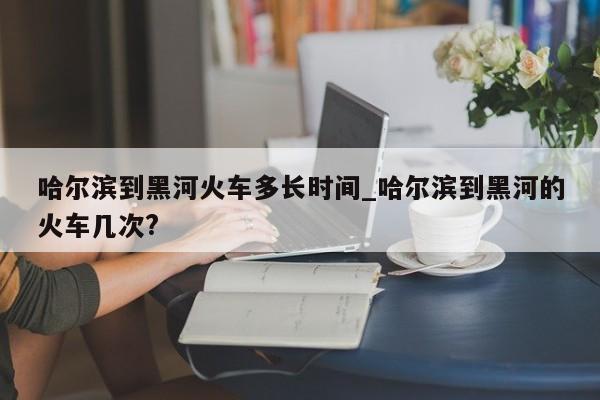 哈尔滨到黑河火车多长时间_哈尔滨到黑河的火车几次?