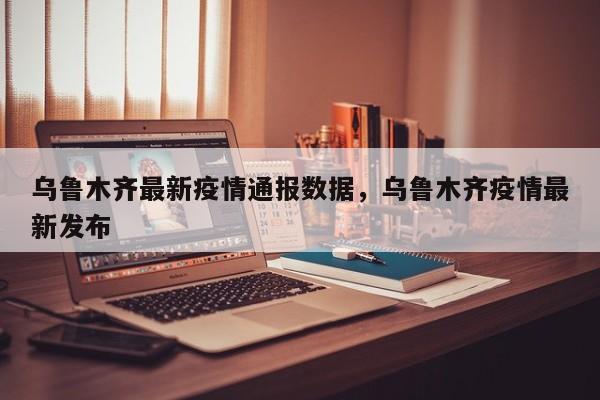乌鲁木齐最新疫情通报数据，乌鲁木齐疫情最新发布