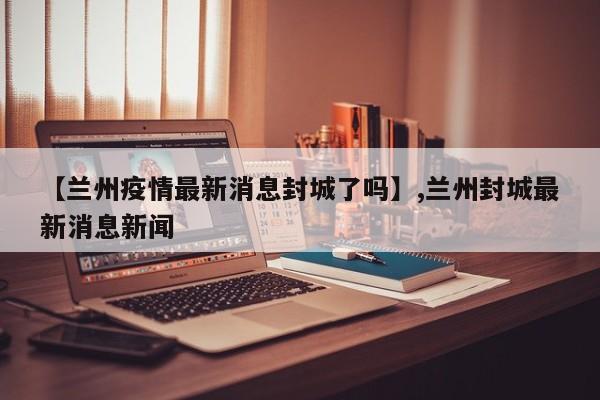 【兰州疫情最新消息封城了吗】,兰州封城最新消息新闻