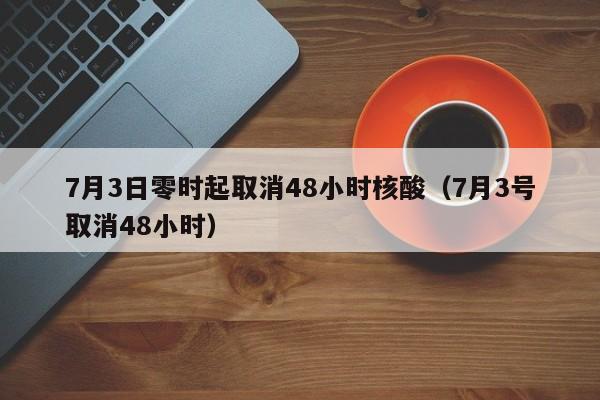 7月3日零时起取消48小时核酸（7月3号取消48小时）