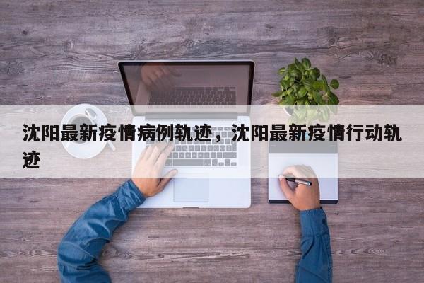 沈阳最新疫情病例轨迹，沈阳最新疫情行动轨迹