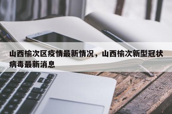 山西榆次区疫情最新情况，山西榆次新型冠状病毒最新消息