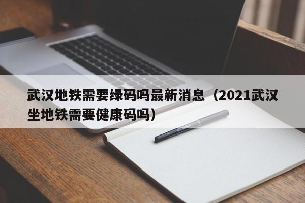 武汉地铁需要绿码吗最新消息（2021武汉坐地铁需要健康码吗）