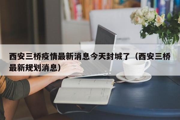 西安三桥疫情最新消息今天封城了（西安三桥最新规划消息）