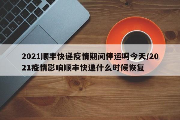 2021顺丰快递疫情期间停运吗今天/2021疫情影响顺丰快递什么时候恢复
