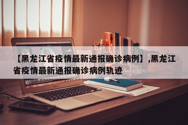 【黑龙江省疫情最新通报确诊病例】,黑龙江省疫情最新通报确诊病例轨迹