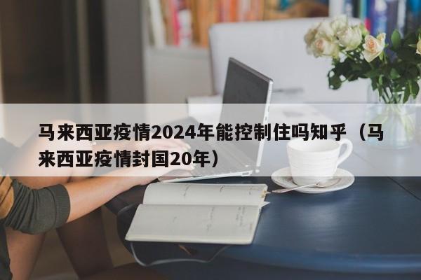 马来西亚疫情2024年能控制住吗知乎（马来西亚疫情封国20年）