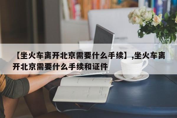 【坐火车离开北京需要什么手续】,坐火车离开北京需要什么手续和证件