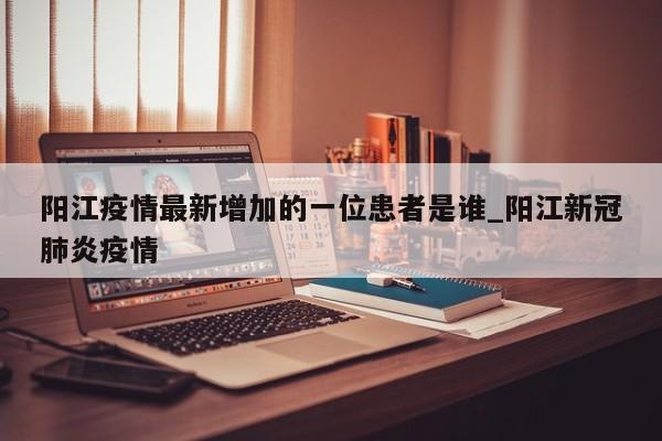 阳江疫情最新增加的一位患者是谁_阳江新冠肺炎疫情