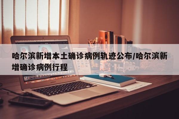 哈尔滨新增本土确诊病例轨迹公布/哈尔滨新增确诊病例行程