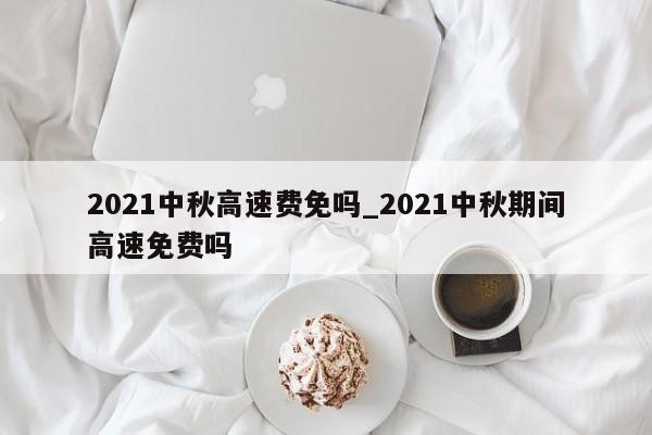2021中秋高速费免吗_2021中秋期间高速免费吗