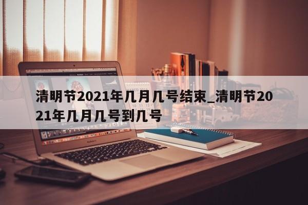 清明节2021年几月几号结束_清明节2021年几月几号到几号