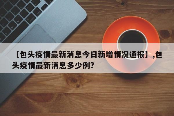 【包头疫情最新消息今日新增情况通报】,包头疫情最新消息多少例?