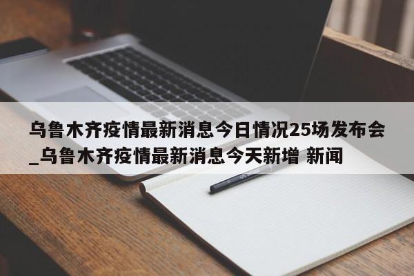 乌鲁木齐疫情最新消息今日情况25场发布会_乌鲁木齐疫情最新消息今天新增 新闻