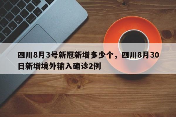四川8月3号新冠新增多少个，四川8月30日新增境外输入确诊2例