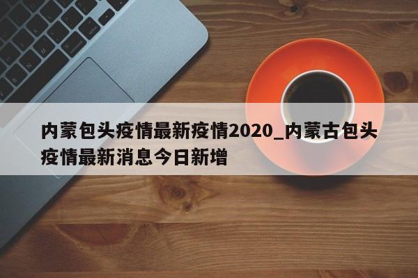 内蒙包头疫情最新疫情2020_内蒙古包头疫情最新消息今日新增