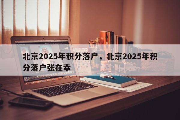 北京2025年积分落户，北京2025年积分落户张在幸