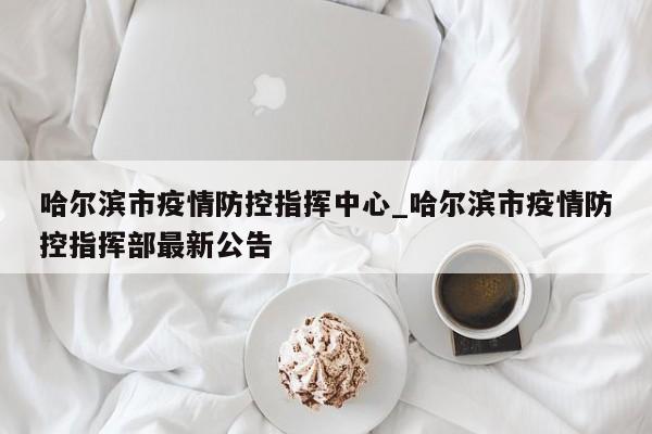 哈尔滨市疫情防控指挥中心_哈尔滨市疫情防控指挥部最新公告