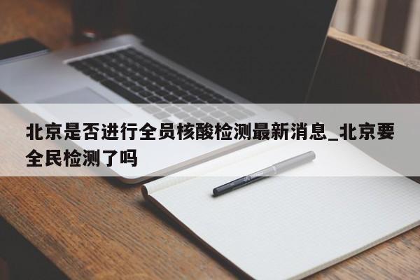 北京是否进行全员核酸检测最新消息_北京要全民检测了吗