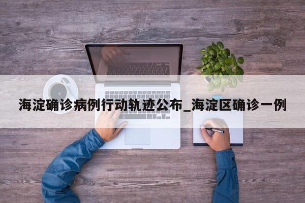 海淀确诊病例行动轨迹公布_海淀区确诊一例
