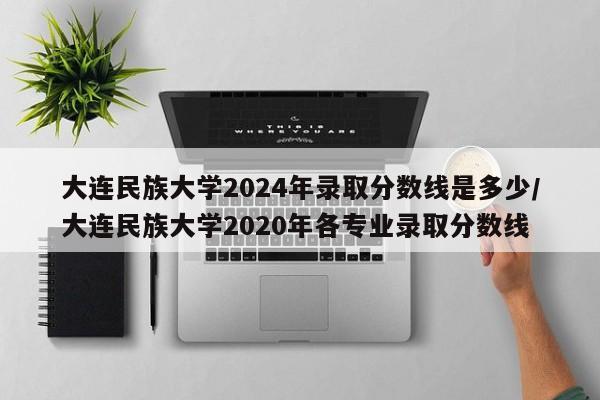 大连民族大学2024年录取分数线是多少/大连民族大学2020年各专业录取分数线