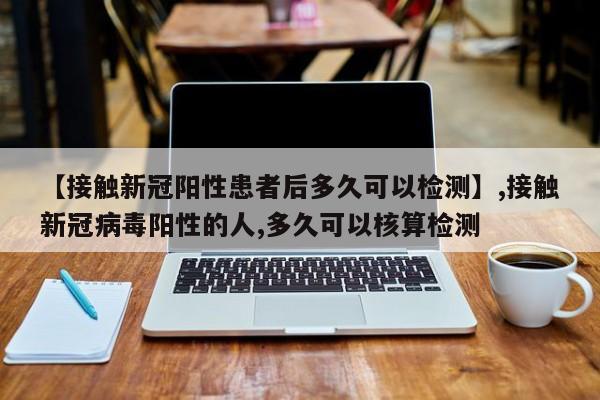 【接触新冠阳性患者后多久可以检测】,接触新冠病毒阳性的人,多久可以核算检测