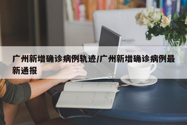广州新增确诊病例轨迹/广州新增确诊病例最新通报