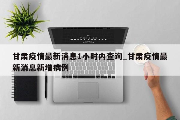 甘肃疫情最新消息1小时内查询_甘肃疫情最新消息新增病例