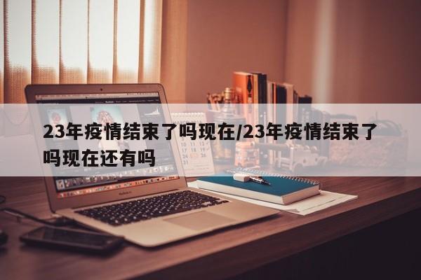 23年疫情结束了吗现在/23年疫情结束了吗现在还有吗