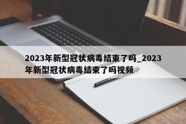 2023年新型冠状病毒结束了吗_2023年新型冠状病毒结束了吗视频