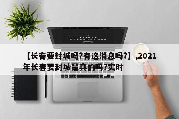 【长春要封城吗?有这消息吗?】,2021年长春要封城是真的吗?实时